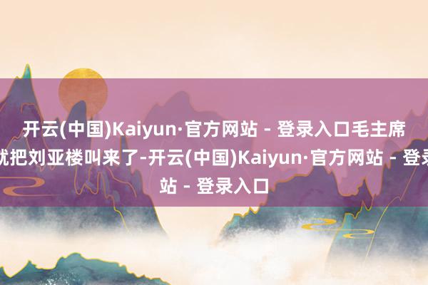 开云(中国)Kaiyun·官方网站 - 登录入口毛主席立地就把刘亚楼叫来了-开云(中国)Kaiyun·官方网站 - 登录入口