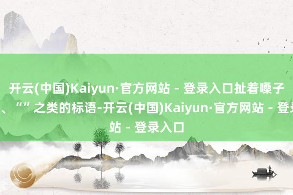 开云(中国)Kaiyun·官方网站 - 登录入口扯着嗓子喊“”、“”之类的标语-开云(中国)Kaiyun·官方网站 - 登录入口