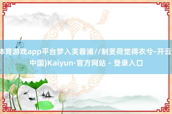 体育游戏app平台梦入芙蓉浦//制芰荷觉得衣兮-开云(中国)Kaiyun·官方网站 - 登录入口