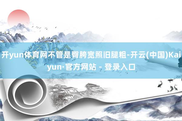 开yun体育网不管是臀胯宽照旧腿粗-开云(中国)Kaiyun·官方网站 - 登录入口