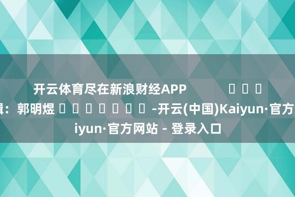 开云体育尽在新浪财经APP            						包袱剪辑：郭明煜 							-开云(中国)Kaiyun·官方网站 - 登录入口