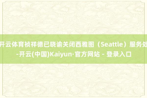 开云体育祯祥德已晓谕关闭西雅图（Seattle）服务处-开云(中国)Kaiyun·官方网站 - 登录入口