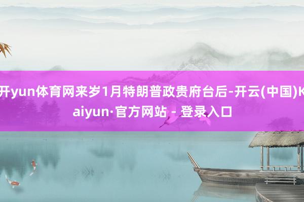 开yun体育网来岁1月特朗普政贵府台后-开云(中国)Kaiyun·官方网站 - 登录入口