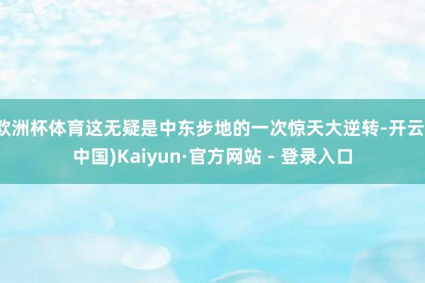 欧洲杯体育这无疑是中东步地的一次惊天大逆转-开云(中国)Kaiyun·官方网站 - 登录入口