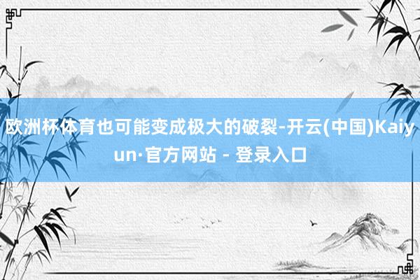 欧洲杯体育也可能变成极大的破裂-开云(中国)Kaiyun·官方网站 - 登录入口