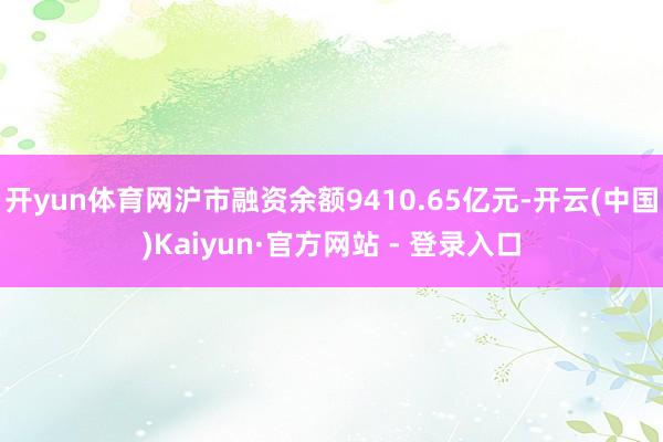 开yun体育网沪市融资余额9410.65亿元-开云(中国)Kaiyun·官方网站 - 登录入口