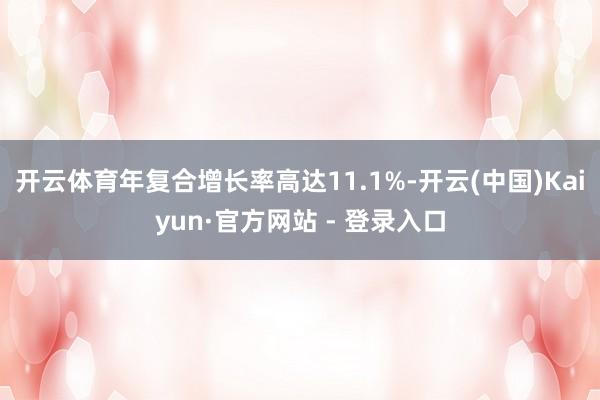 开云体育年复合增长率高达11.1%-开云(中国)Kaiyun·官方网站 - 登录入口