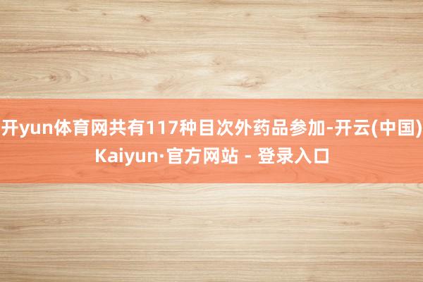 开yun体育网共有117种目次外药品参加-开云(中国)Kaiyun·官方网站 - 登录入口
