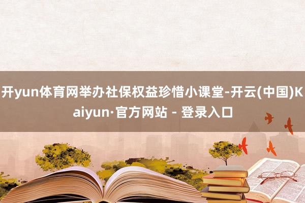 开yun体育网举办社保权益珍惜小课堂-开云(中国)Kaiyun·官方网站 - 登录入口