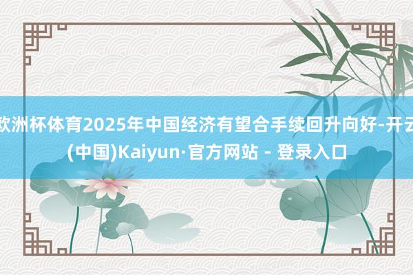 欧洲杯体育2025年中国经济有望合手续回升向好-开云(中国)Kaiyun·官方网站 - 登录入口