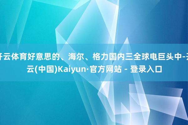 开云体育好意思的、海尔、格力国内三全球电巨头中-开云(中国)Kaiyun·官方网站 - 登录入口