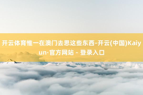 开云体育惟一在澳门去思这些东西-开云(中国)Kaiyun·官方网站 - 登录入口