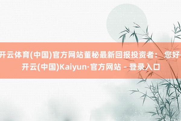 开云体育(中国)官方网站董秘最新回报投资者: 您好-开云(中国)Kaiyun·官方网站 - 登录入口
