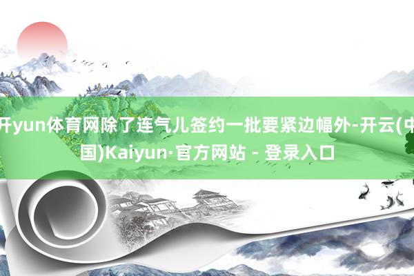 开yun体育网除了连气儿签约一批要紧边幅外-开云(中国)Kaiyun·官方网站 - 登录入口