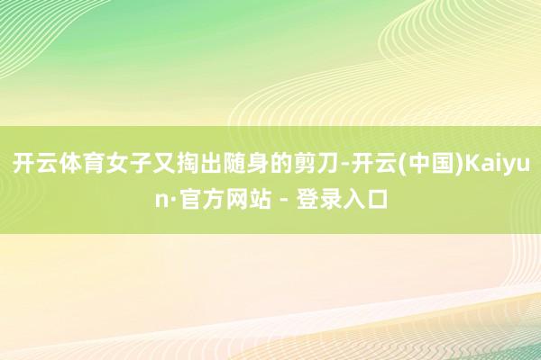 开云体育女子又掏出随身的剪刀-开云(中国)Kaiyun·官方网站 - 登录入口