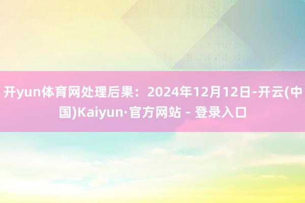 开yun体育网处理后果:2024年12月12日-开云(中国)Kaiyun·官方网站 - 登录入口