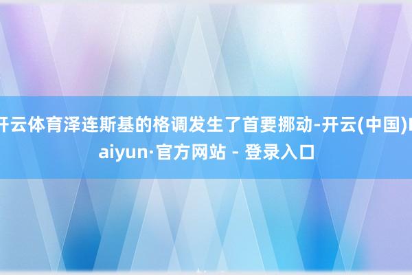 开云体育泽连斯基的格调发生了首要挪动-开云(中国)Kaiyun·官方网站 - 登录入口
