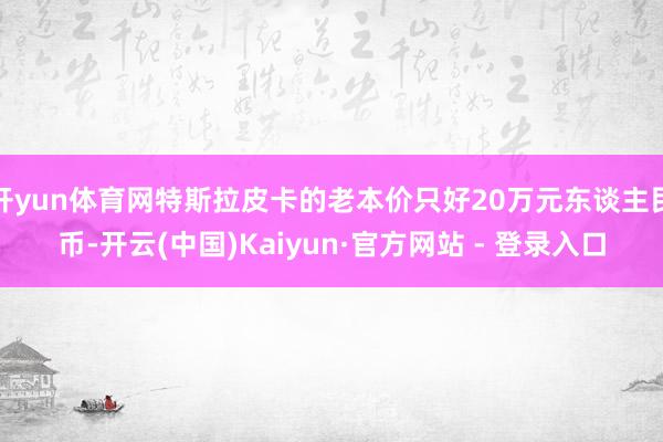 开yun体育网特斯拉皮卡的老本价只好20万元东谈主民币-开云(中国)Kaiyun·官方网站 - 登录入口