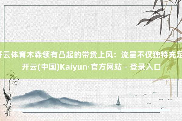 开云体育木森领有凸起的带货上风:流量不仅独特充足-开云(中国)Kaiyun·官方网站 - 登录入口