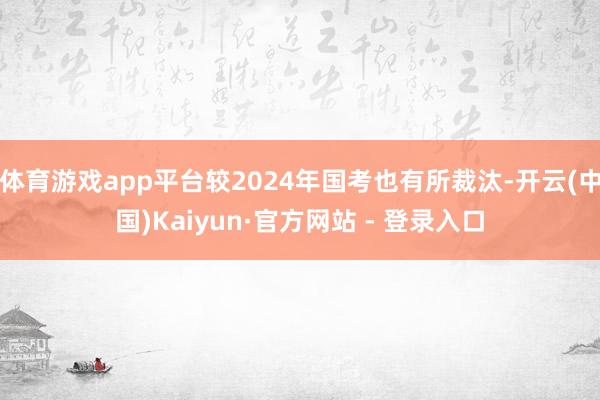 体育游戏app平台较2024年国考也有所裁汰-开云(中国)Kaiyun·官方网站 - 登录入口