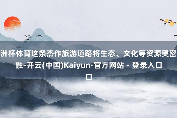 欧洲杯体育这条杰作旅游道路将生态、文化等资源奥密交融-开云(中国)Kaiyun·官方网站 - 登录入口