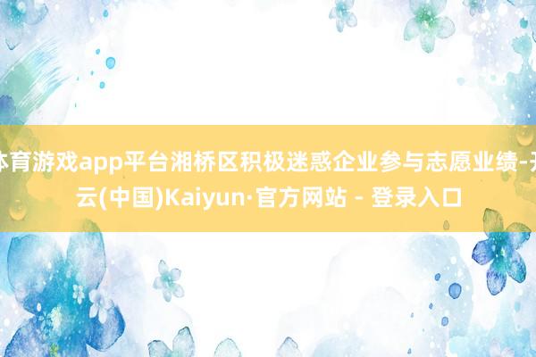 体育游戏app平台湘桥区积极迷惑企业参与志愿业绩-开云(中国)Kaiyun·官方网站 - 登录入口