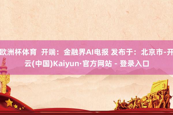 欧洲杯体育  开端：金融界AI电报 发布于：北京市-开云(中国)Kaiyun·官方网站 - 登录入口