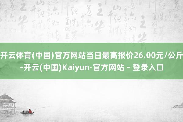 开云体育(中国)官方网站当日最高报价26.00元/公斤-开云(中国)Kaiyun·官方网站 - 登录入口