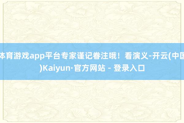 体育游戏app平台专家谨记眷注哦！看演义-开云(中国)Kaiyun·官方网站 - 登录入口