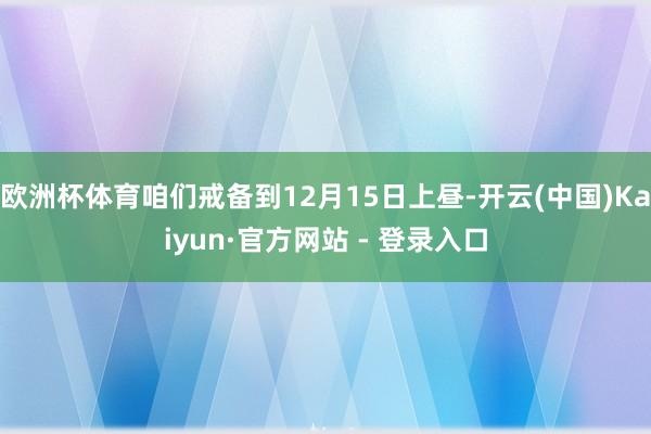 欧洲杯体育咱们戒备到12月15日上昼-开云(中国)Kaiyun·官方网站 - 登录入口