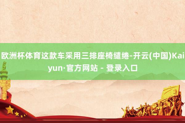 欧洲杯体育这款车采用三排座椅缱绻-开云(中国)Kaiyun·官方网站 - 登录入口
