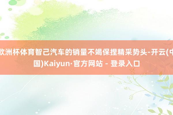 欧洲杯体育智己汽车的销量不竭保捏精采势头-开云(中国)Kaiyun·官方网站 - 登录入口