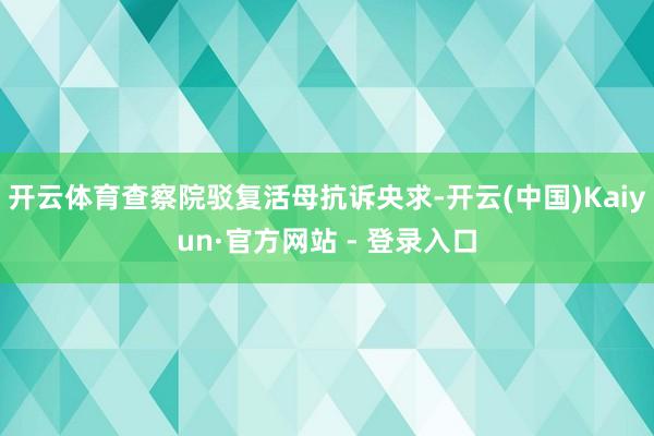 开云体育查察院驳复活母抗诉央求-开云(中国)Kaiyun·官方网站 - 登录入口