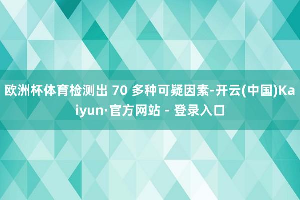 欧洲杯体育检测出 70 多种可疑因素-开云(中国)Kaiyun·官方网站 - 登录入口