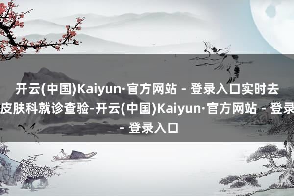 开云(中国)Kaiyun·官方网站 - 登录入口实时去病院皮肤科就诊查验-开云(中国)Kaiyun·官方网站 - 登录入口
