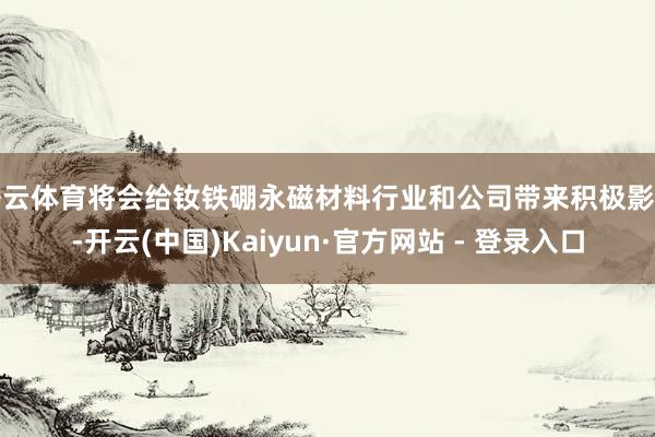 开云体育将会给钕铁硼永磁材料行业和公司带来积极影响-开云(中国)Kaiyun·官方网站 - 登录入口