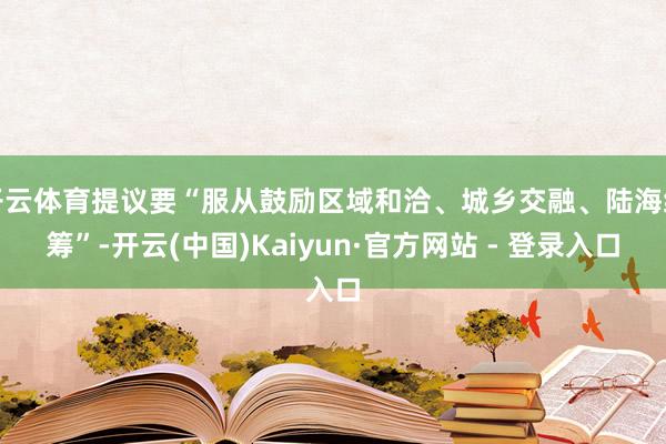 开云体育提议要“服从鼓励区域和洽、城乡交融、陆海统筹”-开云(中国)Kaiyun·官方网站 - 登录入口