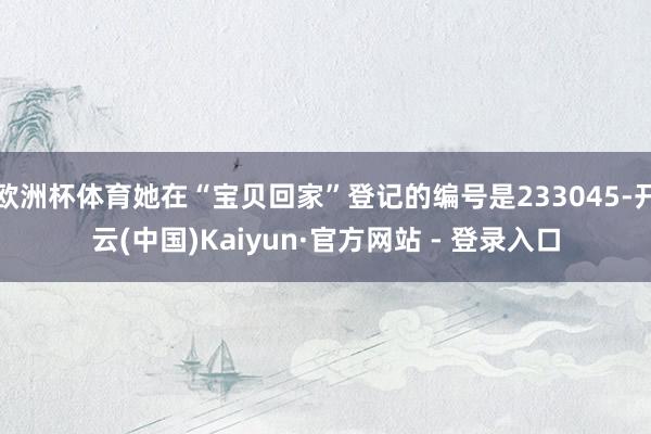 欧洲杯体育她在“宝贝回家”登记的编号是233045-开云(中国)Kaiyun·官方网站 - 登录入口