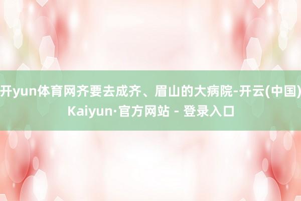 开yun体育网齐要去成齐、眉山的大病院-开云(中国)Kaiyun·官方网站 - 登录入口