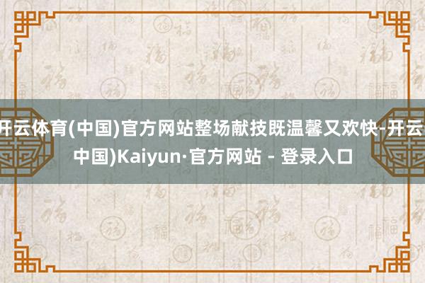 开云体育(中国)官方网站整场献技既温馨又欢快-开云(中国)Kaiyun·官方网站 - 登录入口