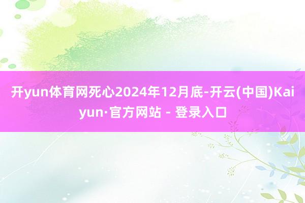 开yun体育网死心2024年12月底-开云(中国)Kaiyun·官方网站 - 登录入口