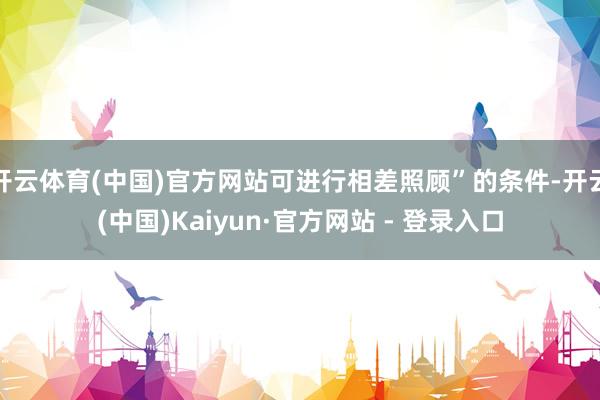 开云体育(中国)官方网站可进行相差照顾”的条件-开云(中国)Kaiyun·官方网站 - 登录入口
