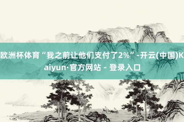 欧洲杯体育“我之前让他们支付了2%”-开云(中国)Kaiyun·官方网站 - 登录入口