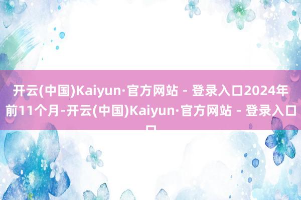 开云(中国)Kaiyun·官方网站 - 登录入口2024年前11个月-开云(中国)Kaiyun·官方网站 - 登录入口