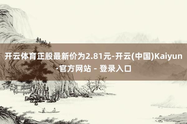 开云体育正股最新价为2.81元-开云(中国)Kaiyun·官方网站 - 登录入口
