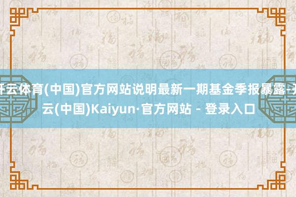 开云体育(中国)官方网站说明最新一期基金季报暴露-开云(中国)Kaiyun·官方网站 - 登录入口
