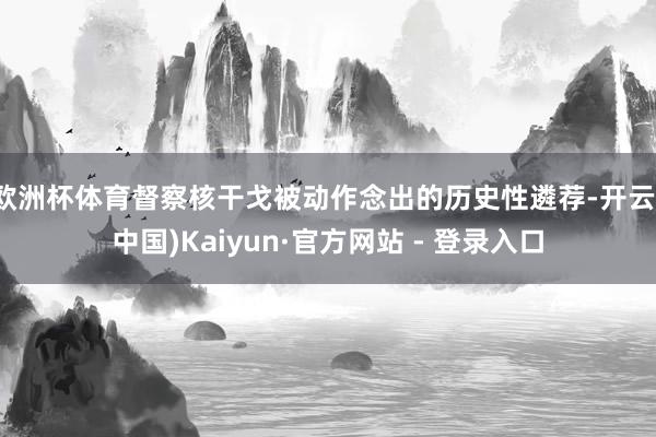 欧洲杯体育督察核干戈被动作念出的历史性遴荐-开云(中国)Kaiyun·官方网站 - 登录入口