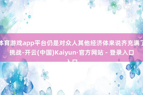 体育游戏app平台仍是对众人其他经济体来说齐充满了挑战-开云(中国)Kaiyun·官方网站 - 登录入口