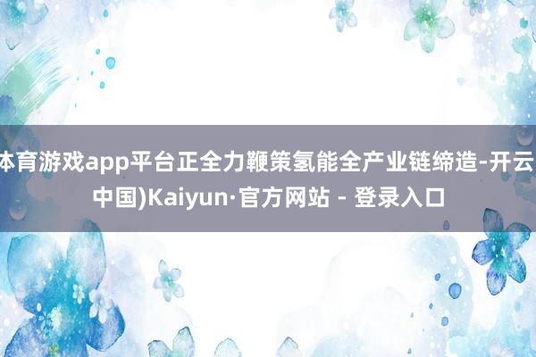 体育游戏app平台正全力鞭策氢能全产业链缔造-开云(中国)Kaiyun·官方网站 - 登录入口