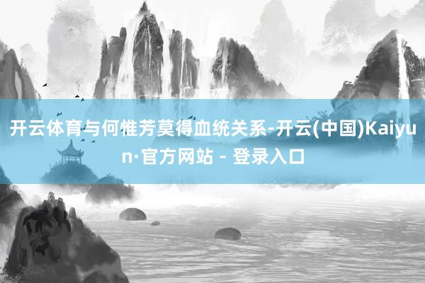 开云体育与何惟芳莫得血统关系-开云(中国)Kaiyun·官方网站 - 登录入口